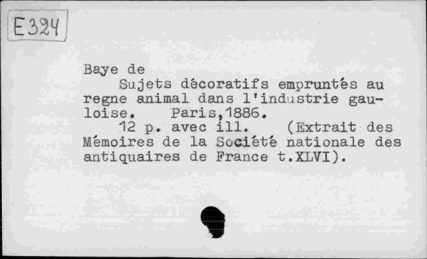 ﻿Baye de
Sujets décoratifs empruntés au regne animal dans l’industrie gauloise. Paris,1886.
12 p. avec ill. (Extrait des Mémoires de la Société nationale des antiquaires de France t.XLVI).